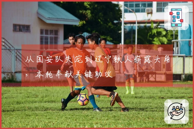 从国安队失宠到辽宁铁人崭露头角，本轮奉献关键助攻