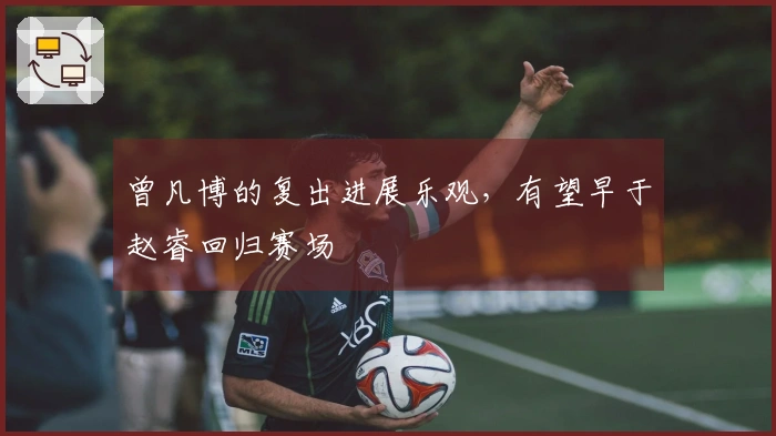 曾凡博的复出进展乐观，有望早于赵睿回归赛场
