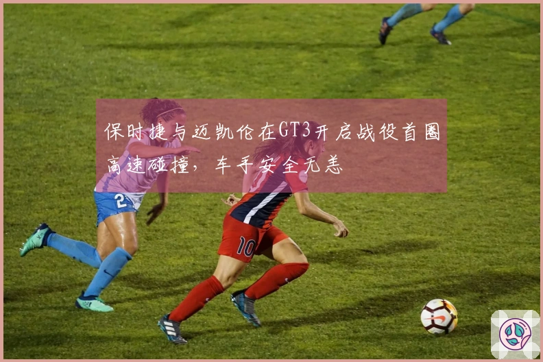 保时捷与迈凯伦在GT3开启战役首圈高速碰撞，车手安全无恙