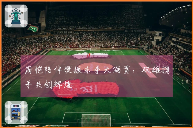 周恺陪伴樊振东夺大满贯，双雄携手共创辉煌