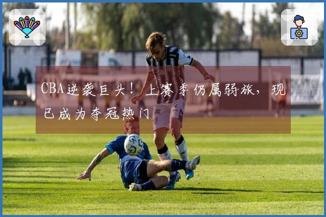 CBA逆袭巨头！上赛季仍属弱旅，现已成为夺冠热门