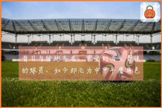 昔日与徐彬齐名、曾受到马竞青睐的球员，如今却沦为中甲平庸角色