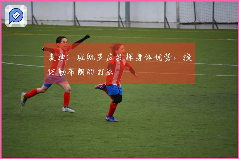 麦迪：班凯罗应发挥身体优势，模仿勒布朗的打法