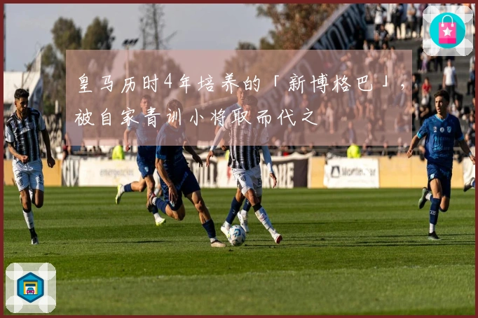 皇马历时4年培养的「新博格巴」，被自家青训小将取而代之