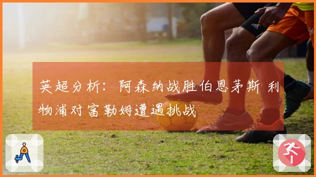 英超分析：阿森纳战胜伯恩茅斯 利物浦对富勒姆遭遇挑战