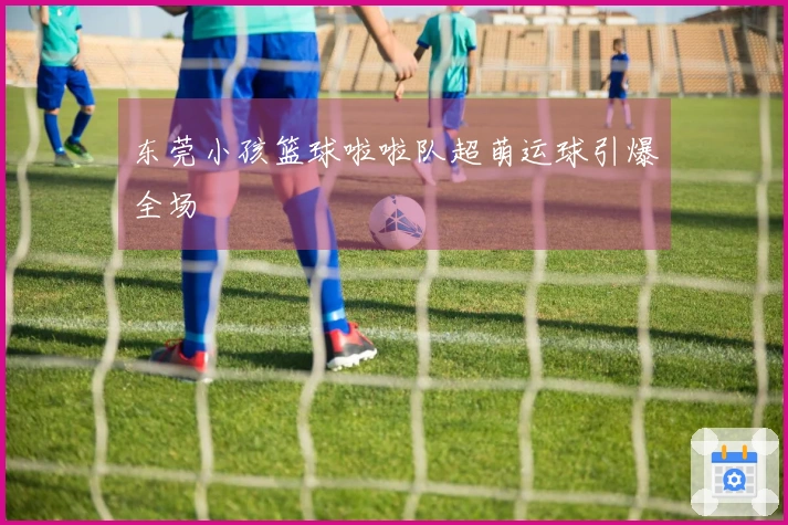 东莞小孩篮球啦啦队超萌运球引爆全场