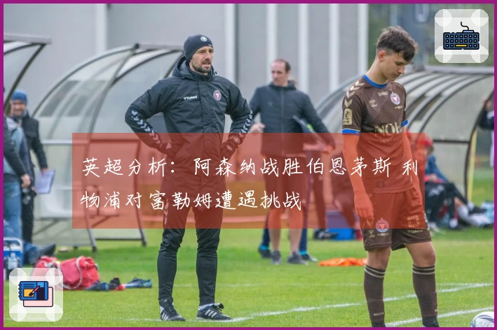 英超分析：阿森纳战胜伯恩茅斯 利物浦对富勒姆遭遇挑战