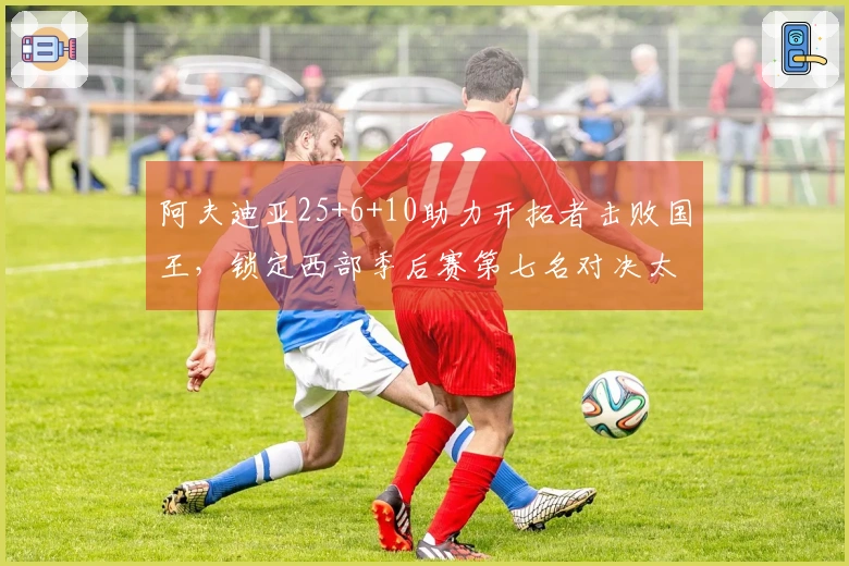 阿夫迪亚25+6+10助力开拓者击败国王，锁定西部季后赛第七名对决太阳