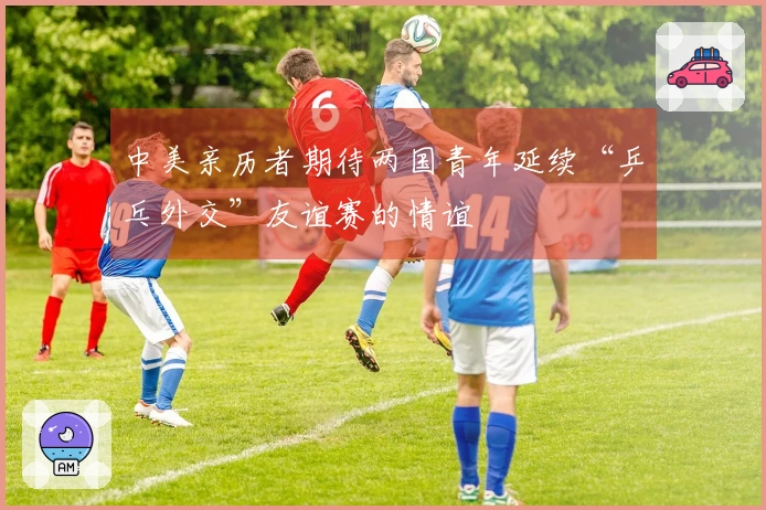 中美亲历者期待两国青年延续“乒乓外交”友谊赛的情谊